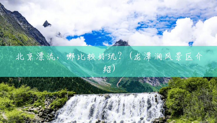 北京漂流,哪比较好玩?(龙潭涧风景区介绍) 北京漂流,哪比较好玩?(龙潭涧风景区介绍)