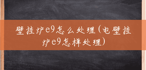 壁挂炉e9怎么处理(电壁挂炉e9怎样处理) 壁挂炉e9怎么处理(电壁挂炉e9怎样处理)