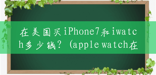 在美国买iPhone7和iwatch多少钱?(apple watch在美国卖多少钱) 在美国买iPhone7和iwatch多少钱?(apple watch在美国卖多少钱)
