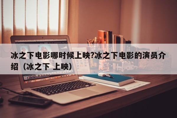 冰之下电影哪时候上映?冰之下电影的演员介绍(冰之下 上映) 冰之下电影哪时候上映?冰之下电影的演员介绍(冰之下 上映)