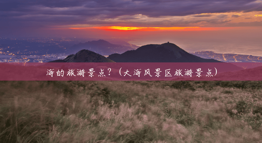 海的旅游景点?(大海风景区旅游景点) 海的旅游景点?(大海风景区旅游景点)