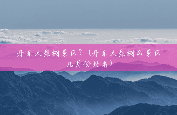 丹东大梨树景区?(丹东大梨树风景区几月份好看) 丹东大梨树景区?(丹东大梨树风景区几月份好看)
