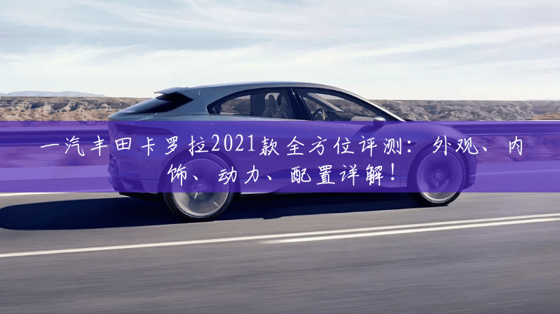 一汽丰田卡罗拉2021款全方位评测：外观、内饰、动力、配置详解！