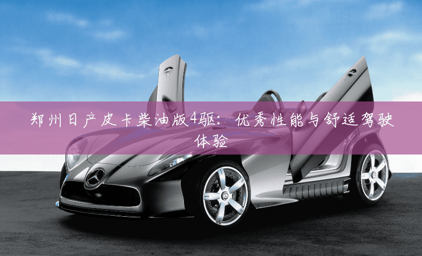 郑州日产皮卡柴油版4驱：优秀性能与舒适驾驶体验