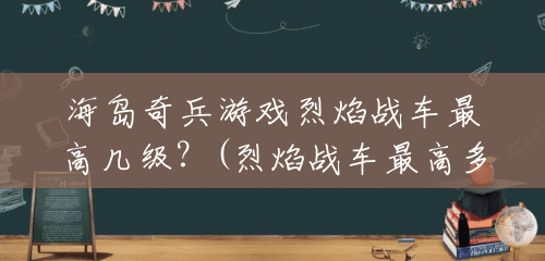 海岛奇兵游戏烈焰战车最高几级？(烈焰战车最高多少级可以玩)