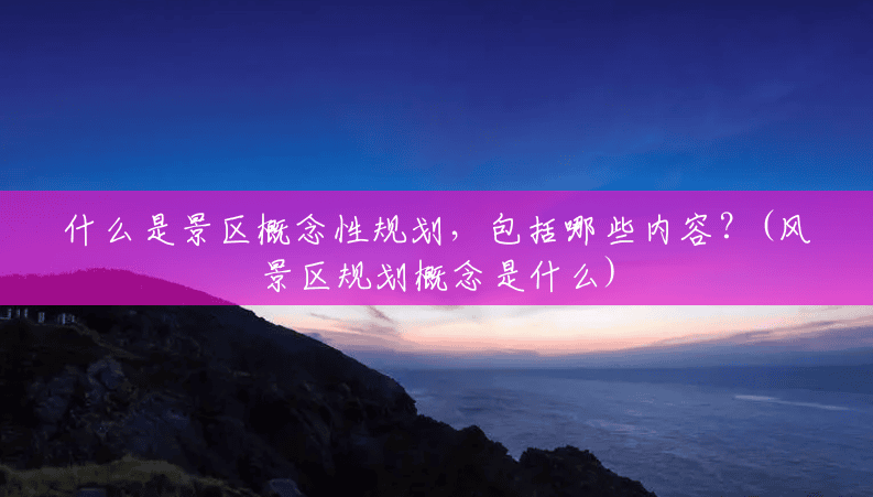 什么是景区概念性规划,包括哪些内容?(风景区规划概念是什么) 什么是景区概念性规划,包括哪些内容?(风景区规划概念是什么)