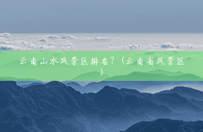 云南山水风景区排名?(云南省风景区) 云南山水风景区排名?(云南省风景区)
