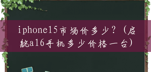 iphone15市场价多少?(启航a16手机多少价格一台) iphone15市场价多少?(启航a16手机多少价格一台)