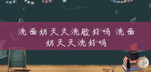 洗面奶天天洗脸好吗 洗面奶天天洗好吗 洗面奶天天洗脸好吗 洗面奶天天洗好吗