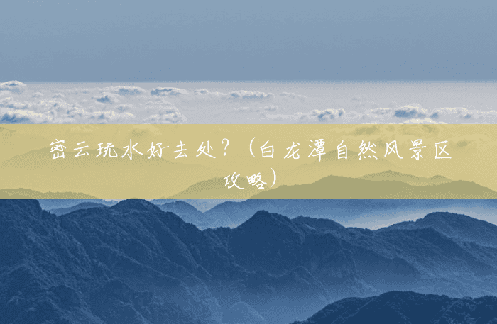 密云玩水好去处?(白龙潭自然风景区攻略) 密云玩水好去处?(白龙潭自然风景区攻略)