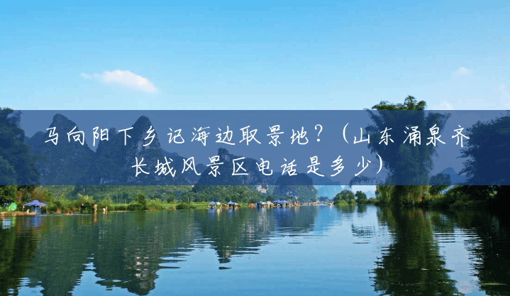 马向阳下乡记海边取景地?(山东涌泉齐长城风景区电话是多少) 马向阳下乡记海边取景地?(山东涌泉齐长城风景区电话是多少)