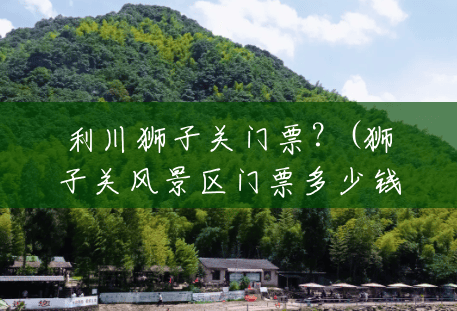 利川狮子关门票?(狮子关风景区门票多少钱) 利川狮子关门票?(狮子关风景区门票多少钱)