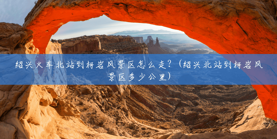 绍兴火车北站到柯岩风景区怎么走？(绍兴北站到柯岩风景区多少公里)