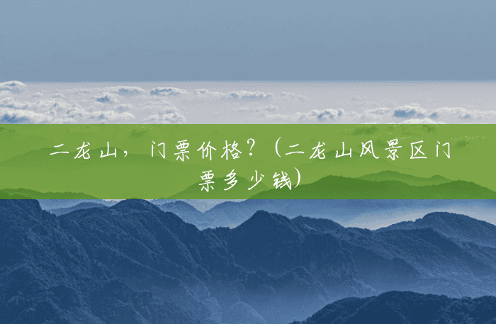 二龙山,门票价格?(二龙山风景区门票多少钱) 二龙山,门票价格?(二龙山风景区门票多少钱)