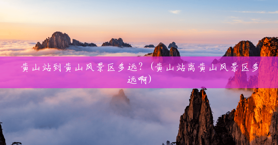黄山站到黄山风景区多远?(黄山站离黄山风景区多远啊) 黄山站到黄山风景区多远?(黄山站离黄山风景区多远啊)