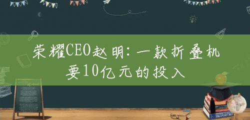 荣耀CEO赵明:一款折叠机要10亿元的投入