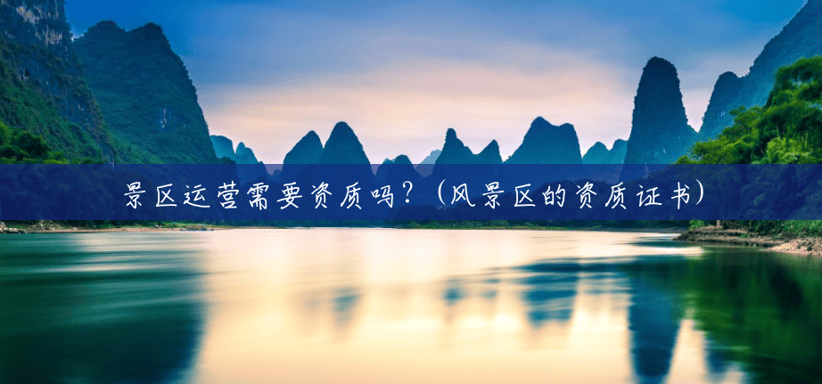 景区运营需要资质吗?(风景区的资质证书) 景区运营需要资质吗?(风景区的资质证书)