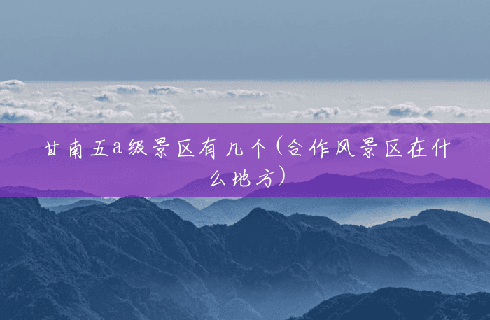 甘南五a级景区有几个(合作风景区在什么地方) 甘南五a级景区有几个(合作风景区在什么地方)