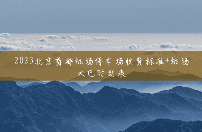 2023北京首都机场停车场收费标准+机场大巴时刻表 2023北京首都机场停车场收费标准+机场大巴时刻表