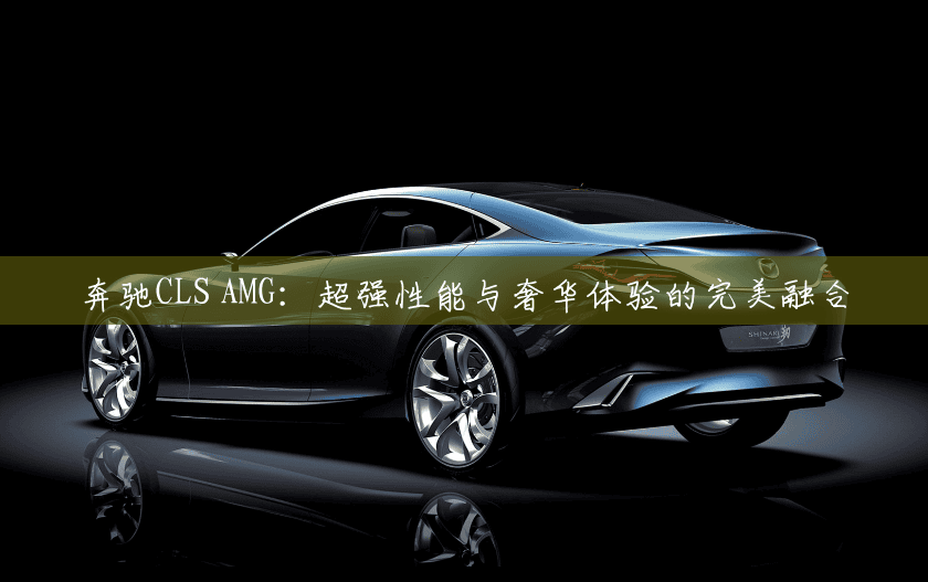奔驰CLS AMG：超强性能与奢华体验的完美融合