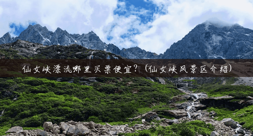 仙女峡漂流哪里买票便宜?(仙女峡风景区介绍) 仙女峡漂流哪里买票便宜?(仙女峡风景区介绍)