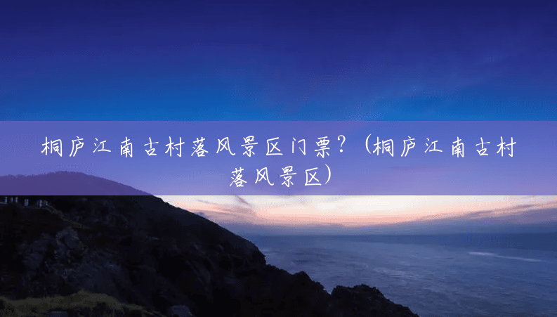 桐庐江南古村落风景区门票?(桐庐江南古村落风景区) 桐庐江南古村落风景区门票?(桐庐江南古村落风景区)