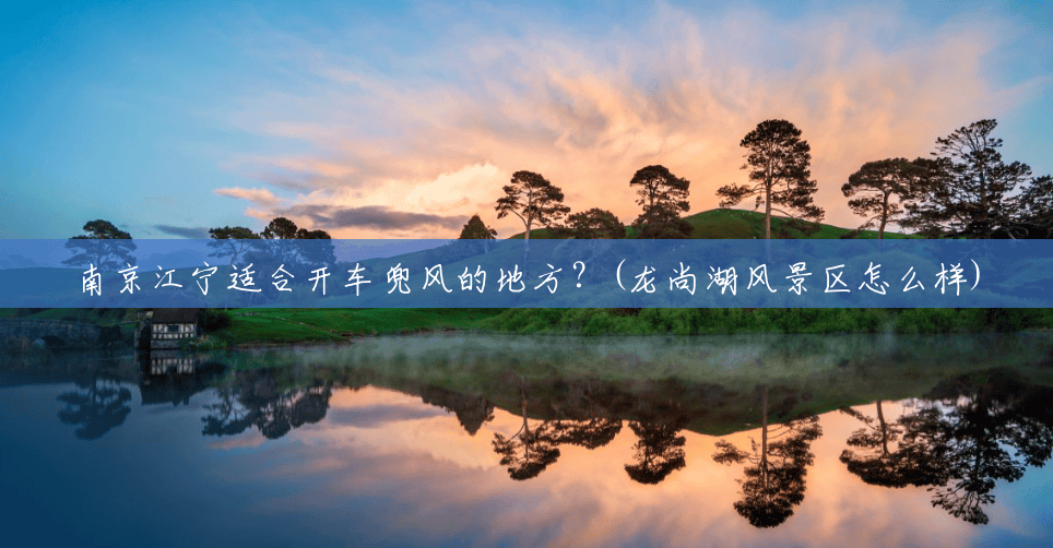 南京江宁适合开车兜风的地方?(龙尚湖风景区怎么样) 南京江宁适合开车兜风的地方?(龙尚湖风景区怎么样)