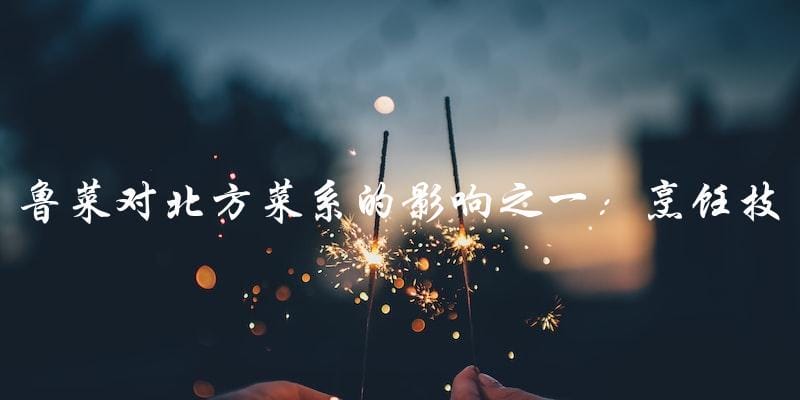 鲁菜对北方菜系的影响之一:烹饪技巧 鲁菜对北方菜系的影响之一:烹饪技巧