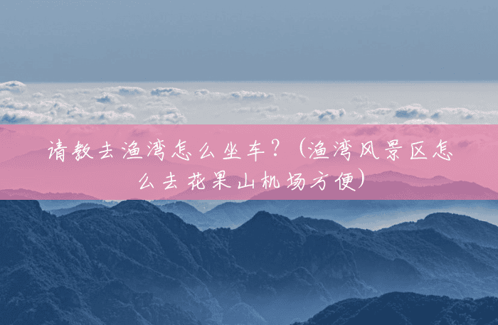 请教去渔湾怎么坐车?(渔湾风景区怎么去花果山机场方便) 请教去渔湾怎么坐车?(渔湾风景区怎么去花果山机场方便)