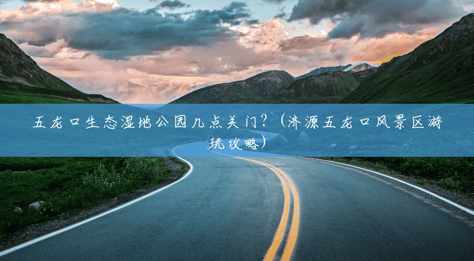 五龙口生态湿地公园几点关门?(济源五龙口风景区游玩攻略) 五龙口生态湿地公园几点关门?(济源五龙口风景区游玩攻略)