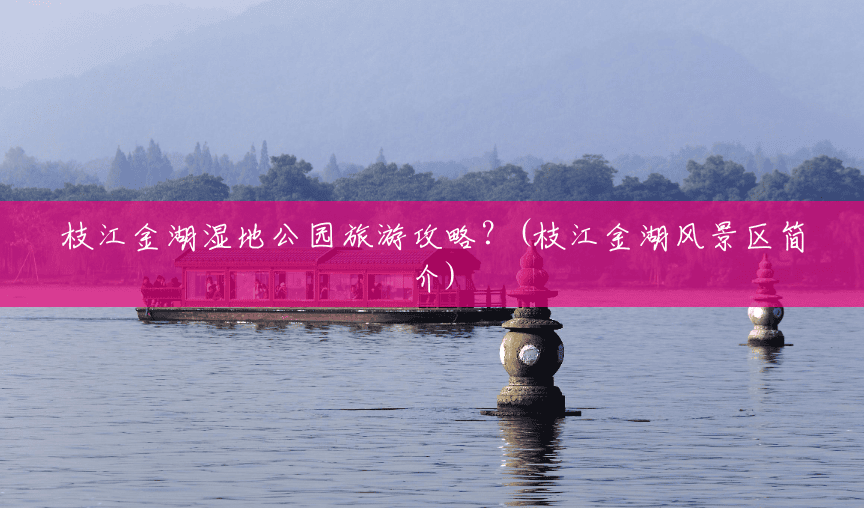 枝江金湖湿地公园旅游攻略?(枝江金湖风景区简介) 枝江金湖湿地公园旅游攻略?(枝江金湖风景区简介)