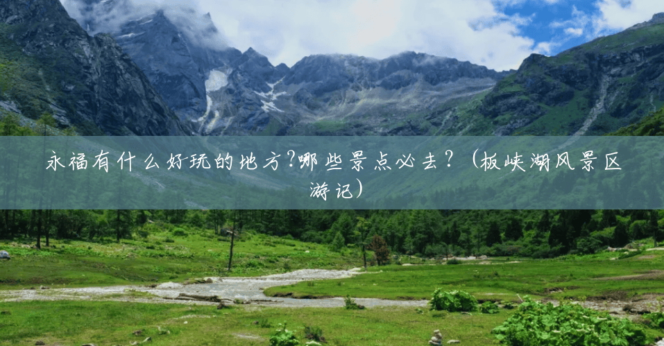 永福有什么好玩的地方?哪些景点必去?(板峡湖风景区 游记) 永福有什么好玩的地方?哪些景点必去?(板峡湖风景区 游记)