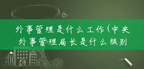 外事管理是什么工作(中央外事管理局长是什么级别) 外事管理是什么工作(中央外事管理局长是什么级别)
