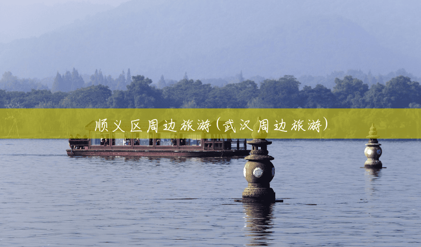 顺义区周边旅游(武汉周边旅游)