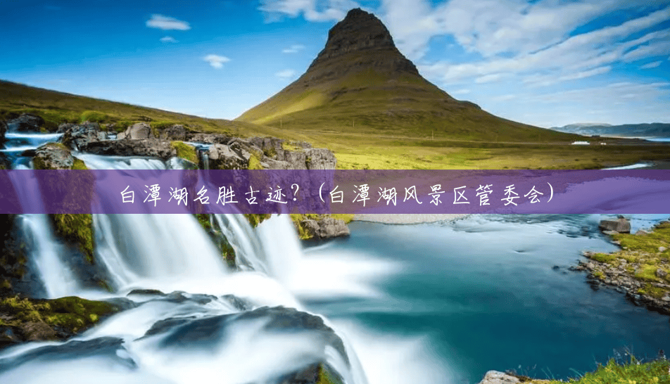 白潭湖名胜古迹?(白潭湖风景区管委会) 白潭湖名胜古迹?(白潭湖风景区管委会)