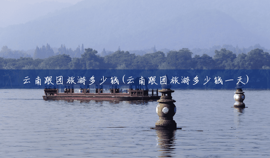 云南跟团旅游多少钱(云南跟团旅游多少钱一天) 云南跟团旅游多少钱(云南跟团旅游多少钱一天)
