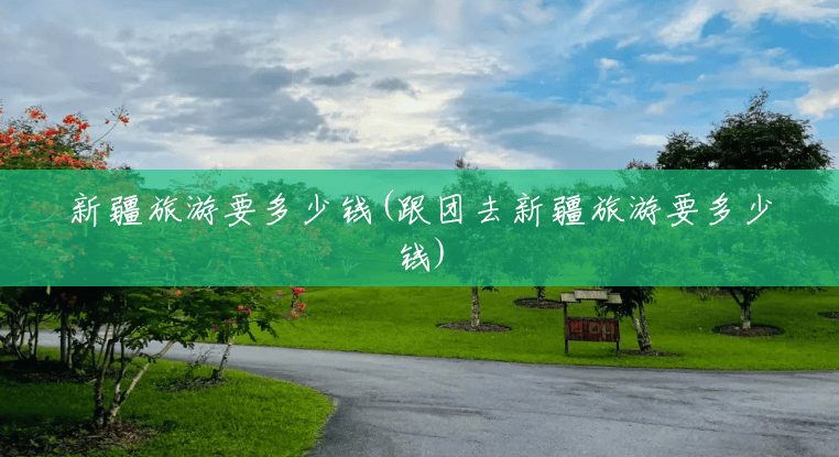 新疆旅游要多少钱(跟团去新疆旅游要多少钱) 新疆旅游要多少钱(跟团去新疆旅游要多少钱)