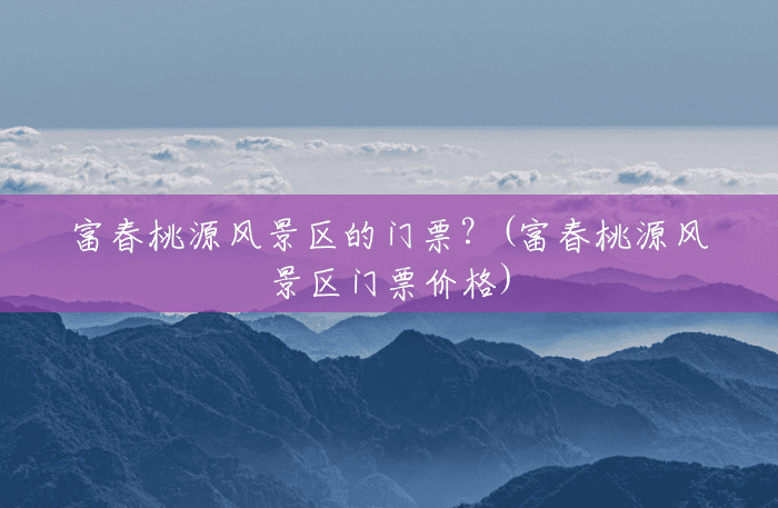 富春桃源风景区的门票?(富春桃源风景区门票价格) 富春桃源风景区的门票?(富春桃源风景区门票价格)