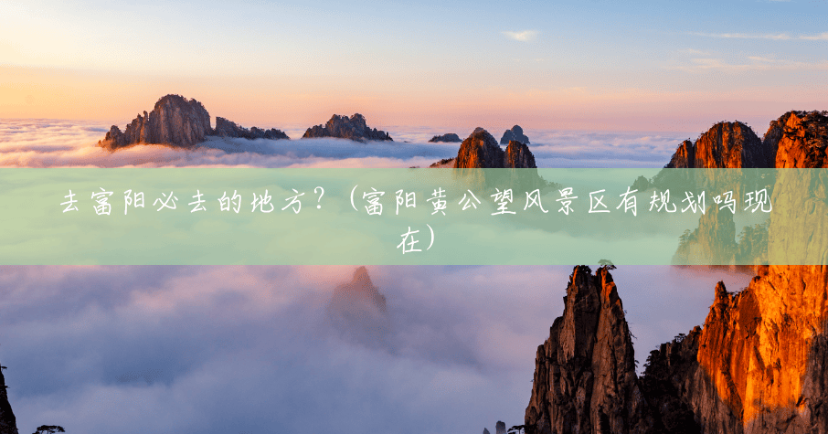 去富阳必去的地方?(富阳黄公望风景区有规划吗现在) 去富阳必去的地方?(富阳黄公望风景区有规划吗现在)