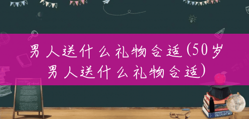 男人送什么礼物合适(50岁男人送什么礼物合适) 男人送什么礼物合适(50岁男人送什么礼物合适)