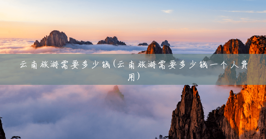 云南旅游需要多少钱(云南旅游需要多少钱一个人费用)