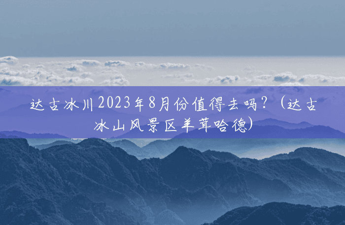 达古冰川2023年8月份值得去吗?(达古冰山风景区羊茸哈德) 达古冰川2023年8月份值得去吗?(达古冰山风景区羊茸哈德)