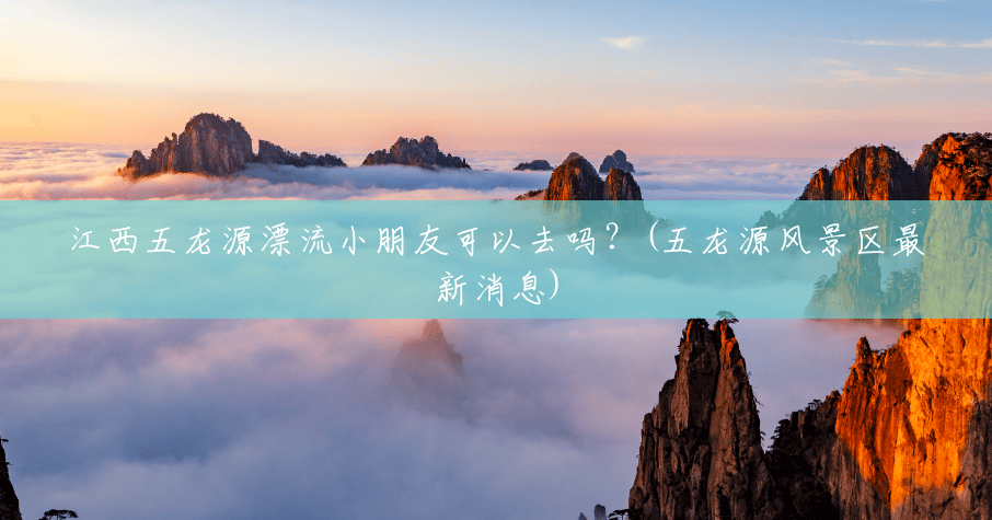 江西五龙源漂流小朋友可以去吗？(五龙源风景区最新消息)