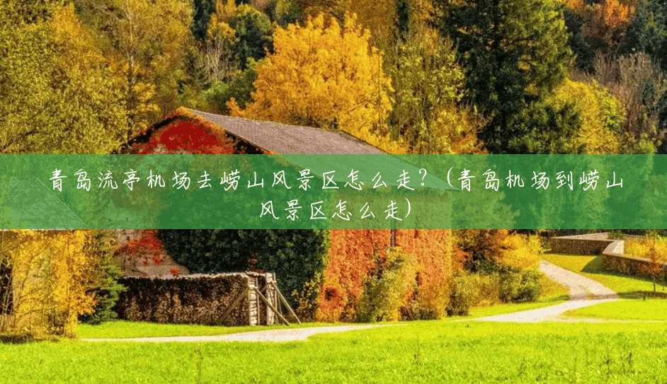 青岛流亭机场去崂山风景区怎么走?(青岛机场到崂山风景区怎么走) 青岛流亭机场去崂山风景区怎么走?(青岛机场到崂山风景区怎么走)