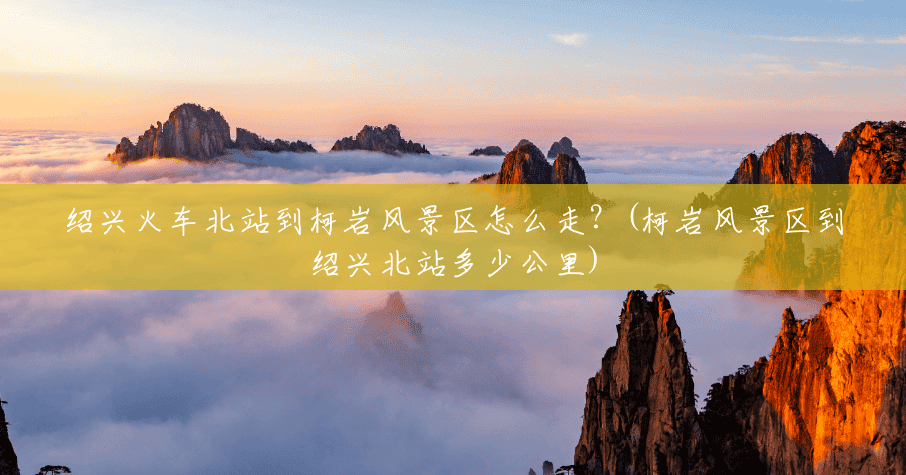 绍兴火车北站到柯岩风景区怎么走?(柯岩风景区到绍兴北站多少公里) 绍兴火车北站到柯岩风景区怎么走?(柯岩风景区到绍兴北站多少公里)