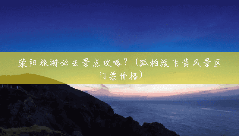 荥阳旅游必去景点攻略?(孤柏渡飞黄风景区门票价格) 荥阳旅游必去景点攻略?(孤柏渡飞黄风景区门票价格)