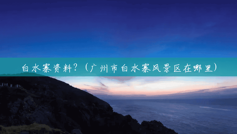白水寨资料?(广州市白水寨风景区在哪里) 白水寨资料?(广州市白水寨风景区在哪里)
