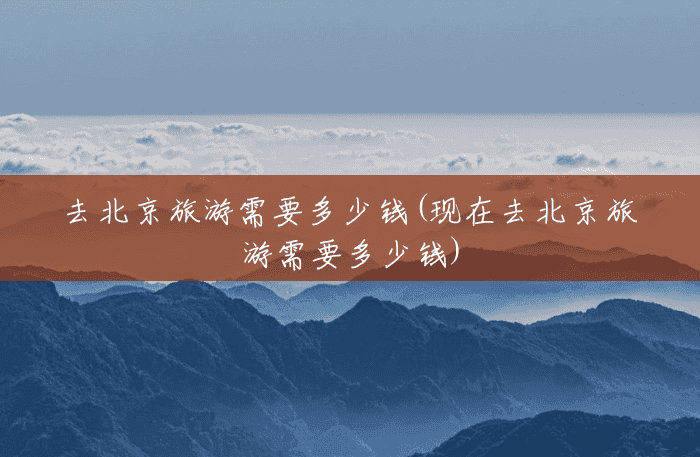 去北京旅游需要多少钱(现在去北京旅游需要多少钱) 去北京旅游需要多少钱(现在去北京旅游需要多少钱)