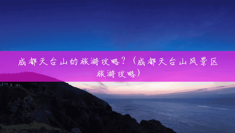 成都天台山的旅游攻略?(成都天台山风景区旅游攻略) 成都天台山的旅游攻略?(成都天台山风景区旅游攻略)