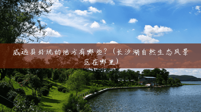 威远县好玩的地方有哪些?(长沙湖自然生态风景区在哪里) 威远县好玩的地方有哪些?(长沙湖自然生态风景区在哪里)